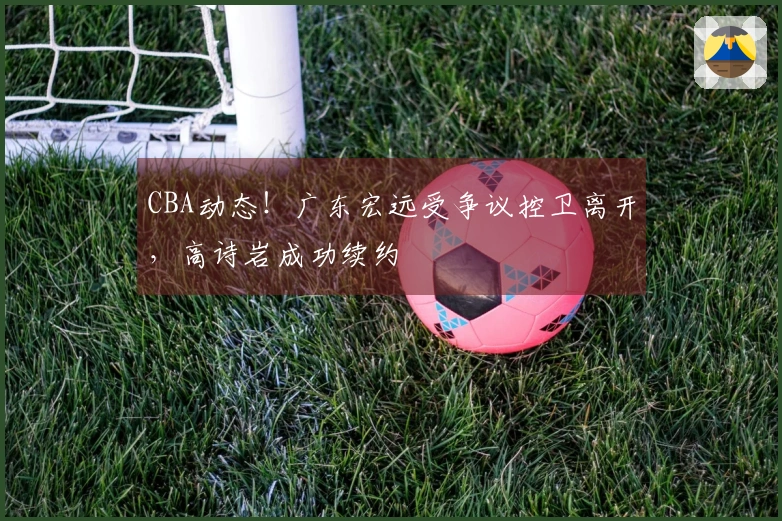 CBA动态！广东宏远受争议控卫离开，高诗岩成功续约