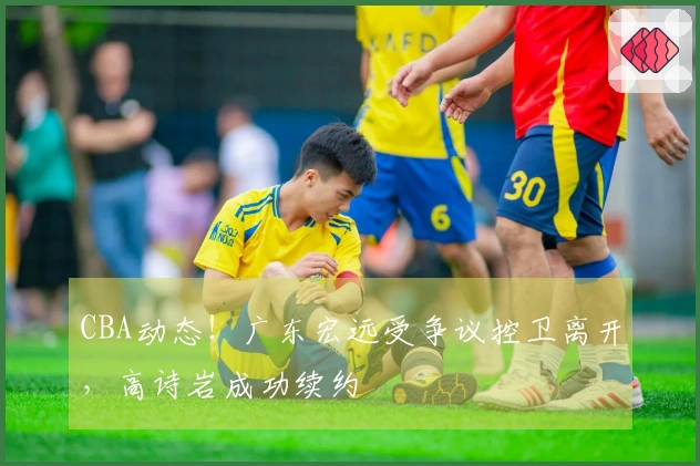 CBA动态！广东宏远受争议控卫离开，高诗岩成功续约